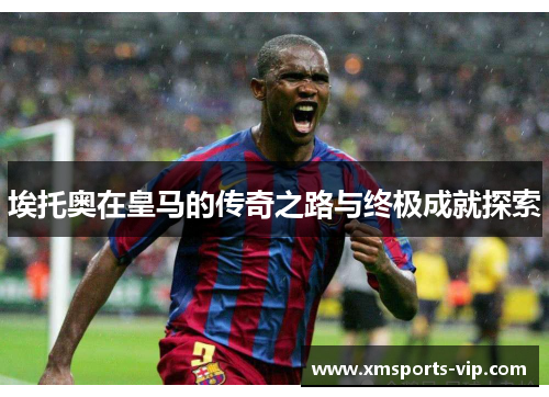 埃托奥在皇马的传奇之路与终极成就探索