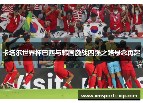 卡塔尔世界杯巴西与韩国激战四强之路悬念再起