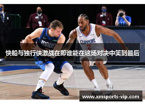 快船与独行侠激战在即谁能在这场对决中笑到最后