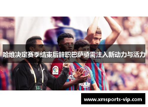 哈维决定赛季结束后辞职巴萨亟需注入新动力与活力