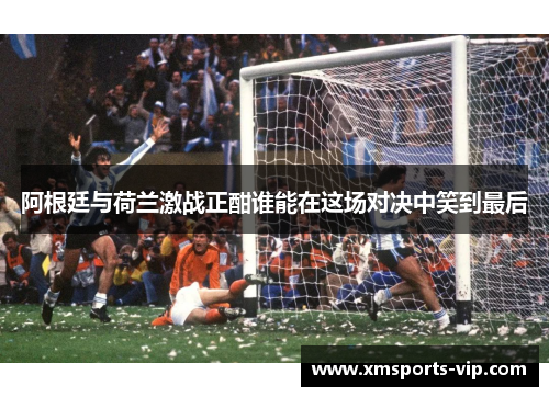 阿根廷与荷兰激战正酣谁能在这场对决中笑到最后